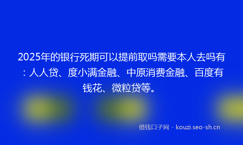 2025年的银行死期可以提前取吗需要本人去吗有：人人贷、度小满金融、中原消费金融、百度有钱花、微粒贷等。