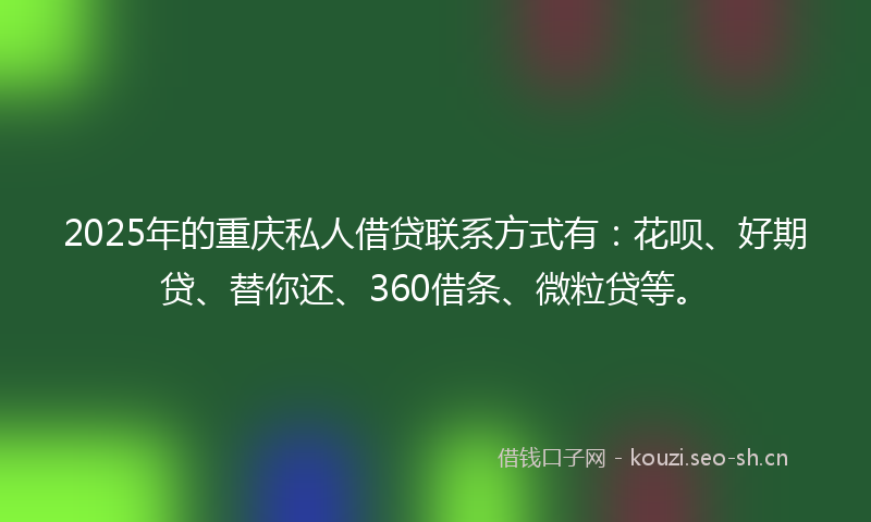 2025年的重庆私人借贷联系方式有：花呗、好期贷、替你还、360借条、微粒贷等。