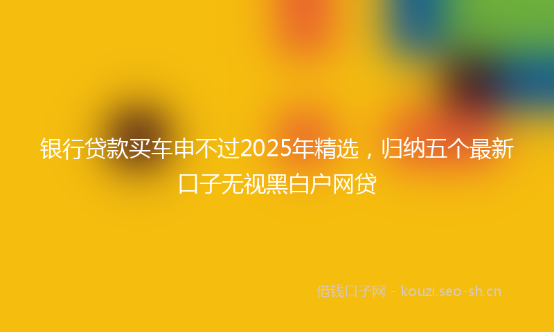 银行贷款买车申不过2025年精选，归纳五个最新口子无视黑白户网贷