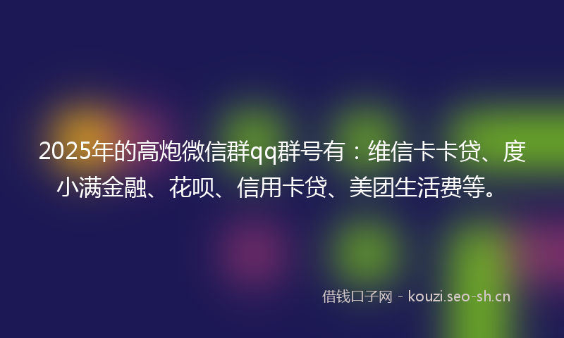 2025年的高炮微信群qq群号有：维信卡卡贷、度小满金融、花呗、信用卡贷、美团生活费等。