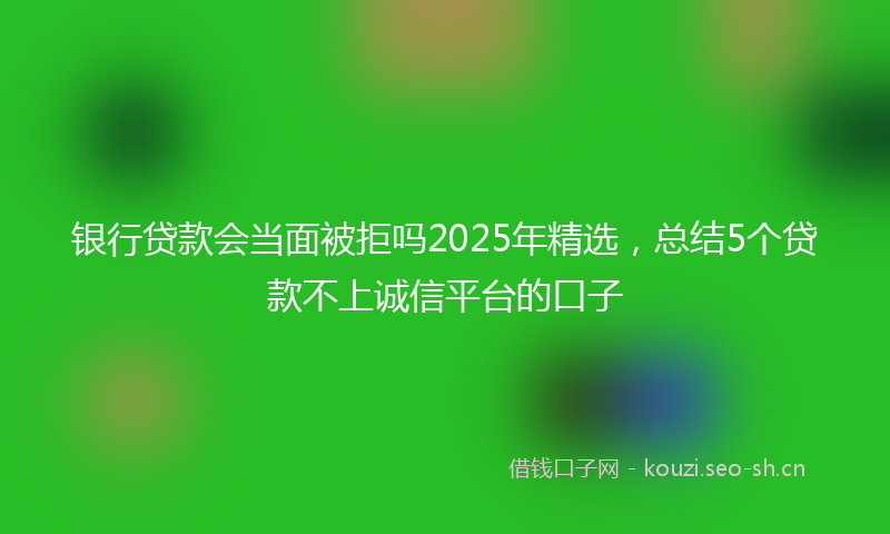 银行贷款会当面被拒吗2025年精选,总结5个贷款不上诚信平台的口子