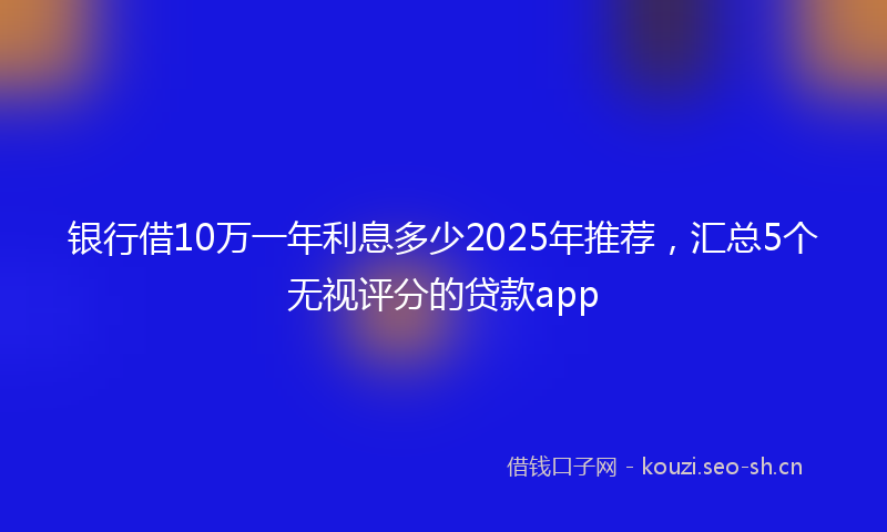 银行借10万一年利息多少2025年推荐，汇总5个无视评分的贷款app