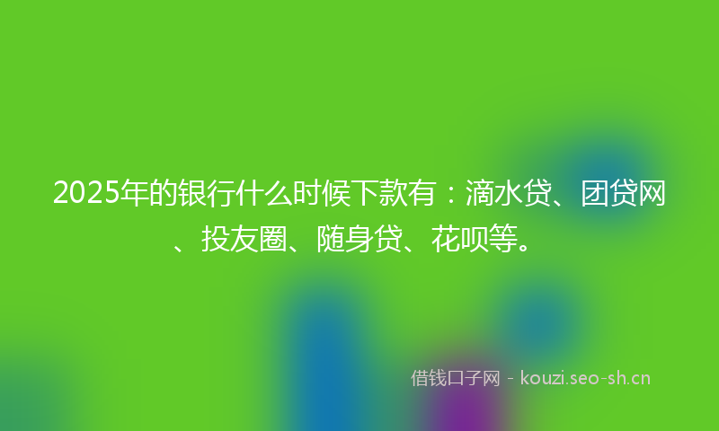 2025年的银行什么时候下款有：滴水贷、团贷网、投友圈、随身贷、花呗等。