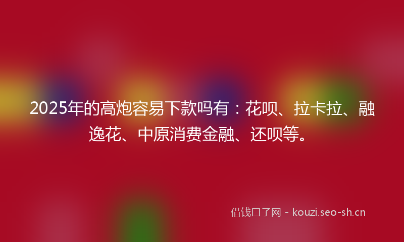 2025年的高炮容易下款吗有：花呗、拉卡拉、融逸花、中原消费金融、还呗等。