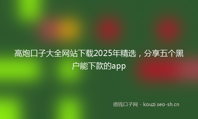 高炮口子大全网站下载2025年精选,分享五个黑户能下款的app