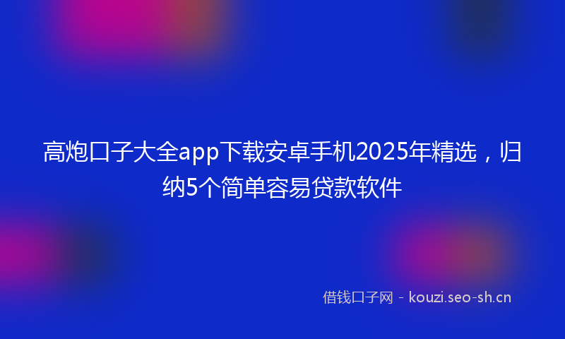 高炮口子大全app下载安卓手机2025年精选，归纳5个简单容易贷款软件