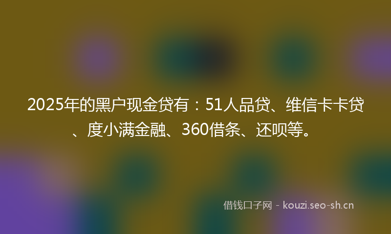 2025年的黑户现金贷有：51人品贷、维信卡卡贷、度小满金融、360借条、还呗等。