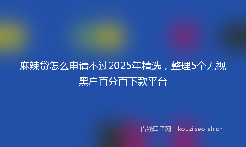 麻辣贷怎么申请不过2025年精选，整理5个无视黑户百分百下款平台