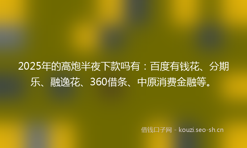 2025年的高炮半夜下款吗有:百度有钱花、分期乐、融逸花、360借条、中原消费金融等。