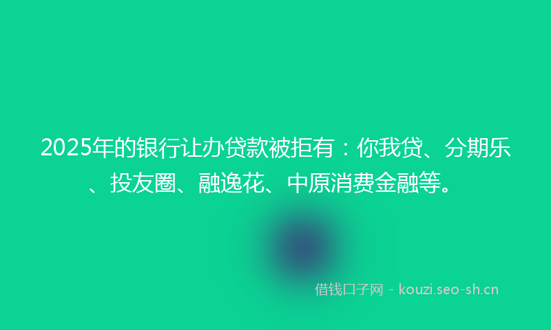 2025年的银行让办贷款被拒有：你我贷、分期乐、投友圈、融逸花、中原消费金融等。