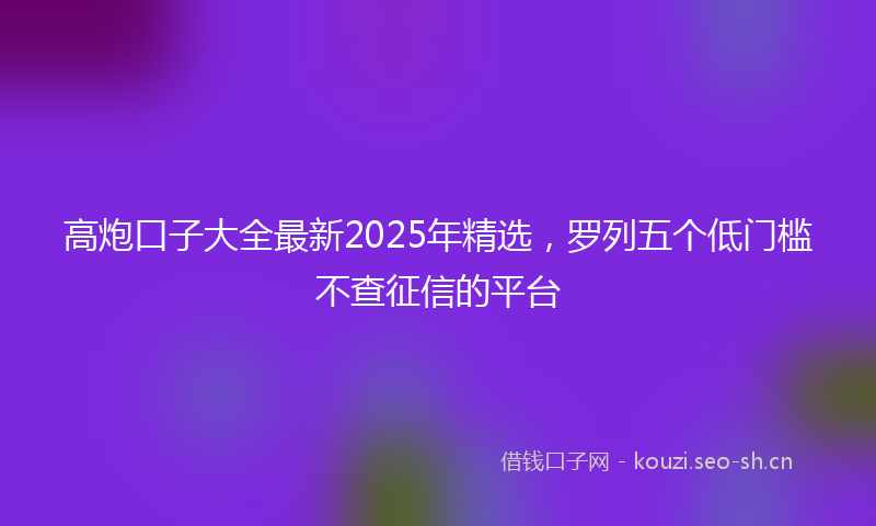 高炮口子大全最新2025年精选，罗列五个低门槛不查征信的平台