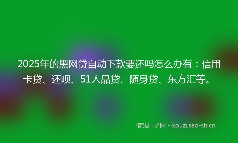 2025年的黑网贷自动下款要还吗怎么办有：信用卡贷、还呗、51人品贷、随身贷、东方汇等。