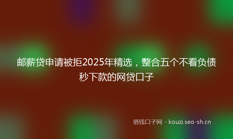 邮薪贷申请被拒2025年精选，整合五个不看负债秒下款的网贷口子