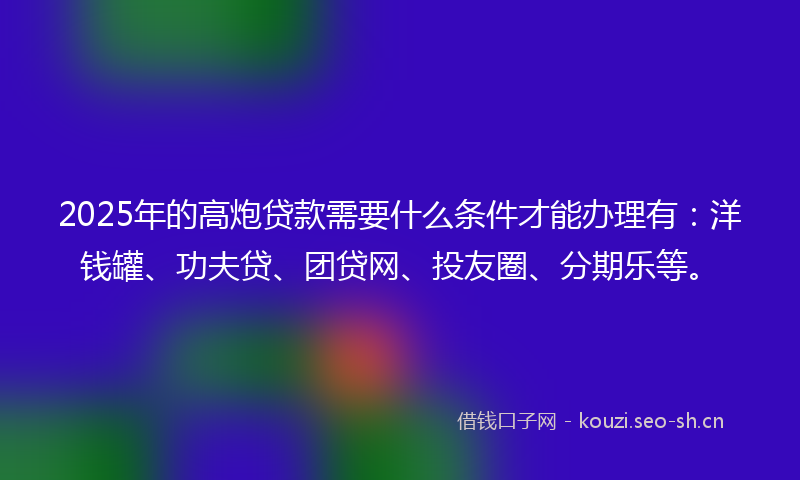 2025年的高炮贷款需要什么条件才能办理有：洋钱罐、功夫贷、团贷网、投友圈、分期乐等。