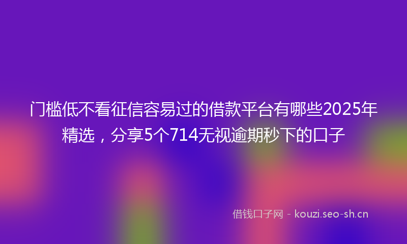 门槛低不看征信容易过的借款平台有哪些2025年精选，分享5个714无视逾期秒下的口子