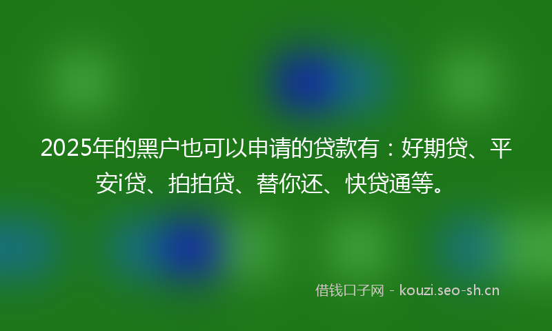 2025年的黑户也可以申请的贷款有：好期贷、平安i贷、拍拍贷、替你还、快贷通等。