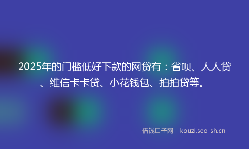 2025年的门槛低好下款的网贷有：省呗、人人贷、维信卡卡贷、小花钱包、拍拍贷等。