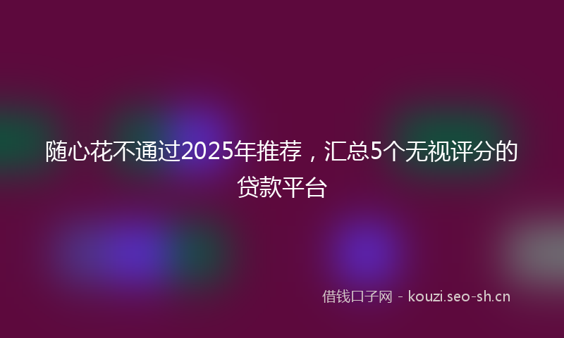 随心花不通过2025年推荐，汇总5个无视评分的贷款平台