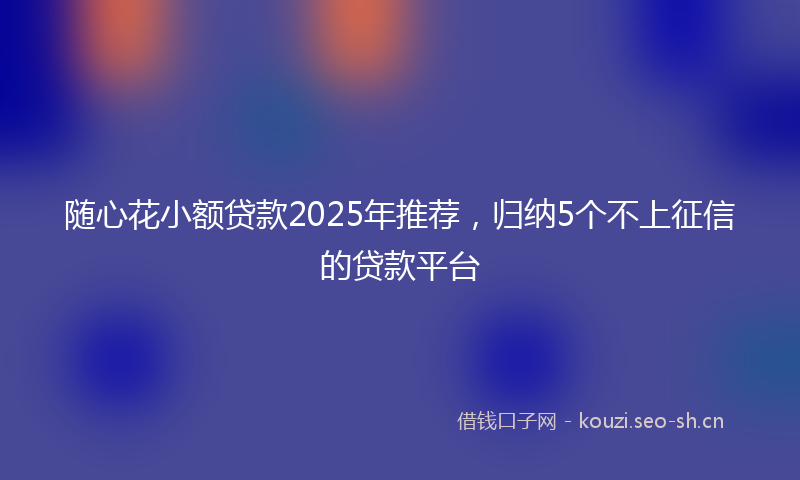随心花小额贷款2025年推荐，归纳5个不上征信的贷款平台