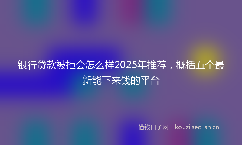 银行贷款被拒会怎么样2025年推荐，概括五个最新能下来钱的平台