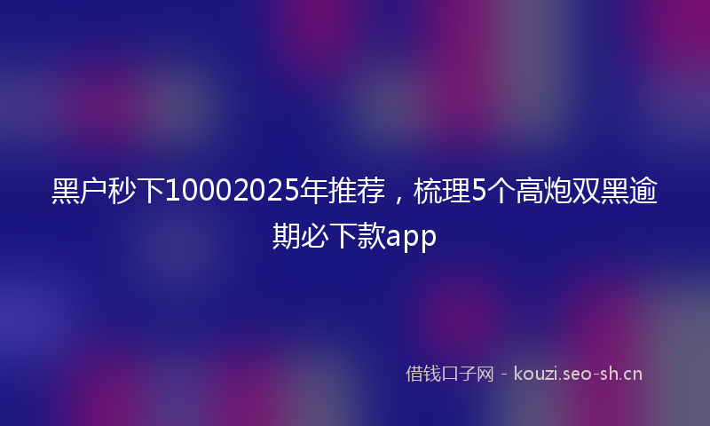 黑户秒下10002025年推荐，梳理5个高炮双黑逾期必下款app