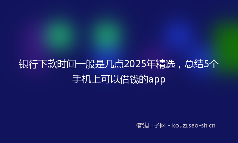 银行下款时间一般是几点2025年精选，总结5个手机上可以借钱的app