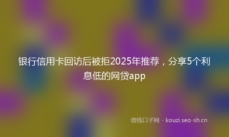 银行信用卡回访后被拒2025年推荐，分享5个利息低的网贷app