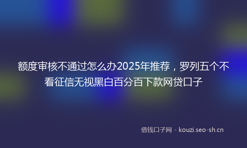 额度审核不通过怎么办2025年推荐，罗列五个不看征信无视黑白百分百下款网贷口子