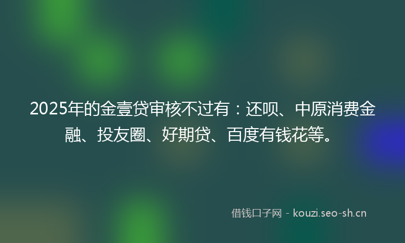 2025年的金壹贷审核不过有：还呗、中原消费金融、投友圈、好期贷、百度有钱花等。