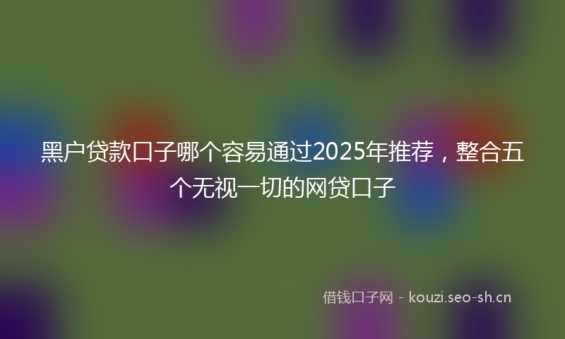 黑户贷款口子哪个容易通过2025年推荐，整合五个无视一切的网贷口子