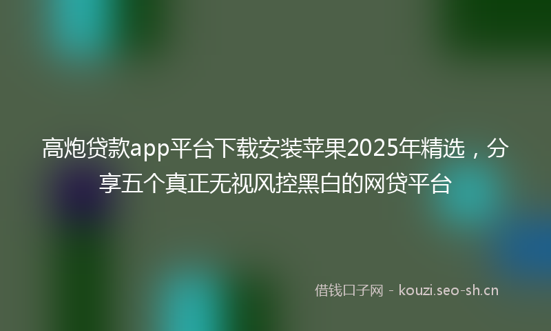 高炮贷款app平台下载安装苹果2025年精选，分享五个真正无视风控黑白的网贷平台