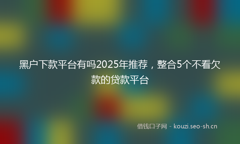 黑户下款平台有吗2025年推荐，整合5个不看欠款的贷款平台