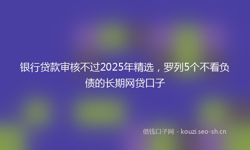 银行贷款审核不过2025年精选，罗列5个不看负债的长期网贷口子