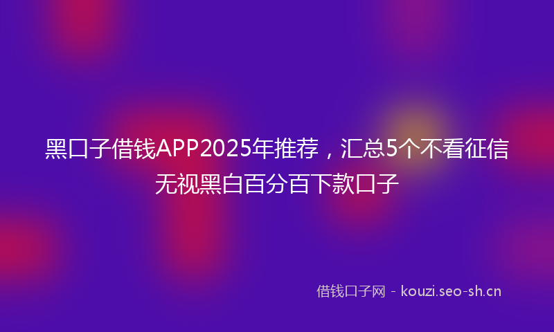 黑口子借钱APP2025年推荐，汇总5个不看征信无视黑白百分百下款口子