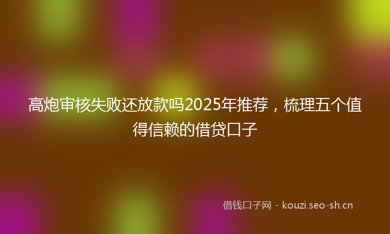 高炮审核失败还放款吗2025年推荐，梳理五个值得信赖的借贷口子