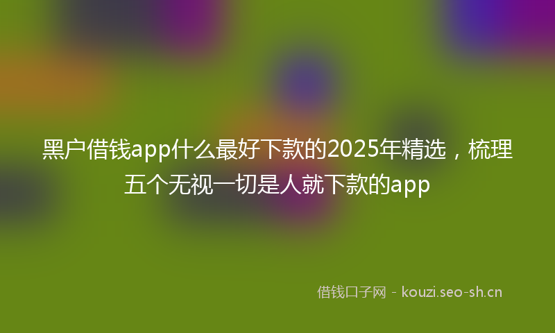 黑户借钱app什么最好下款的2025年精选，梳理五个无视一切是人就下款的app