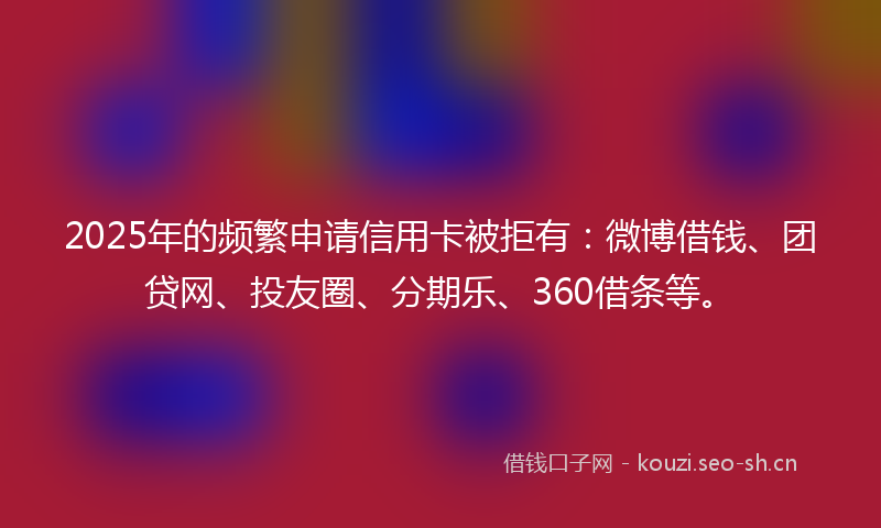 2025年的频繁申请信用卡被拒有：微博借钱、团贷网、投友圈、分期乐、360借条等。