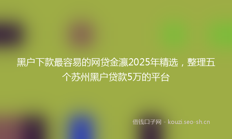 黑户下款最容易的网贷金瀛2025年精选，整理五个苏州黑户贷款5万的平台