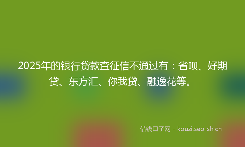 2025年的银行贷款查征信不通过有：省呗、好期贷、东方汇、你我贷、融逸花等。
