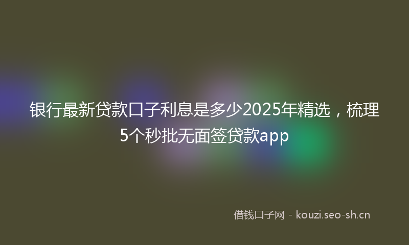 银行最新贷款口子利息是多少2025年精选，梳理5个秒批无面签贷款app