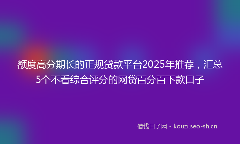 额度高分期长的正规贷款平台2025年推荐，汇总5个不看综合评分的网贷百分百下款口子