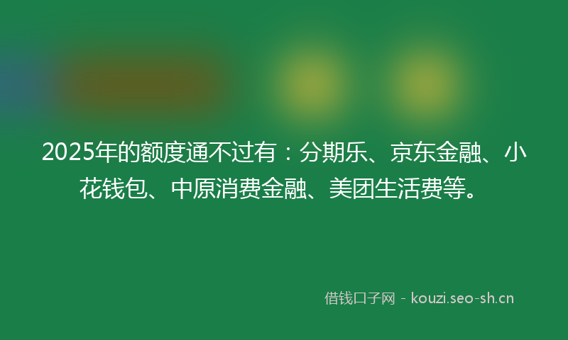 2025年的额度通不过有：分期乐、京东金融、小花钱包、中原消费金融、美团生活费等。