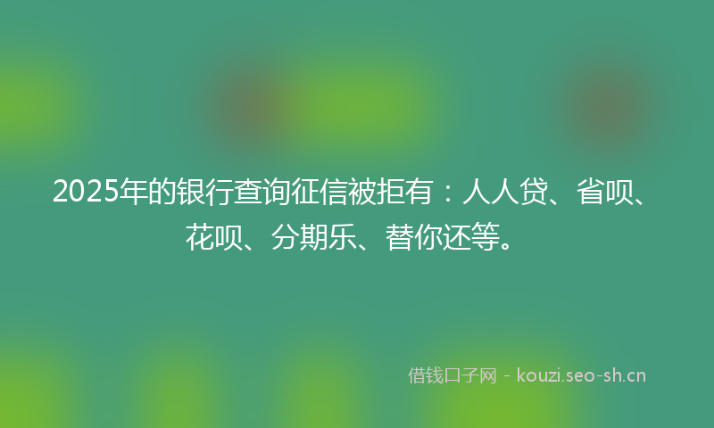 2025年的银行查询征信被拒有：人人贷、省呗、花呗、分期乐、替你还等。