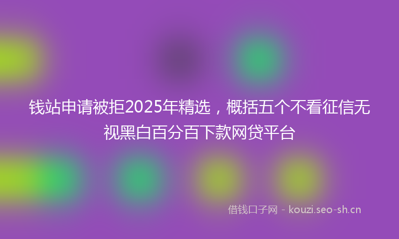 钱站申请被拒2025年精选，概括五个不看征信无视黑白百分百下款网贷平台