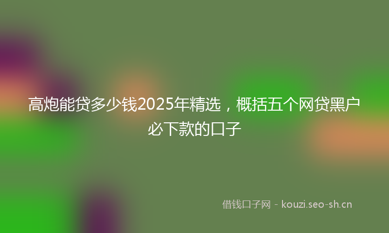 高炮能贷多少钱2025年精选，概括五个网贷黑户必下款的口子