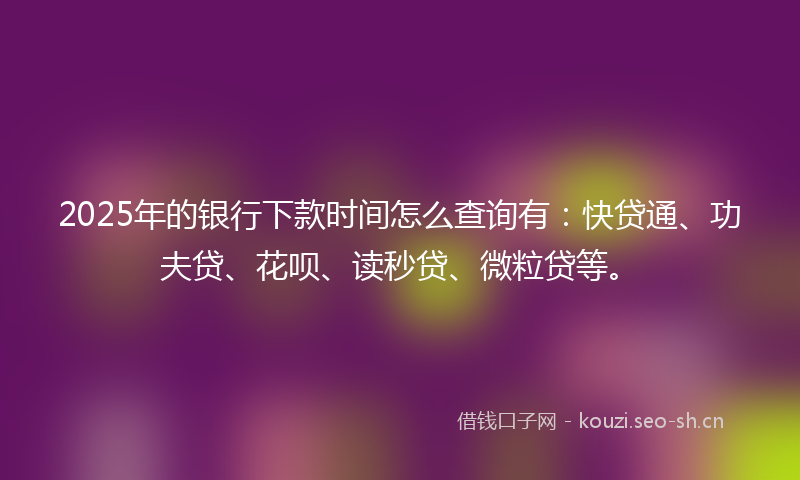 2025年的银行下款时间怎么查询有：快贷通、功夫贷、花呗、读秒贷、微粒贷等。
