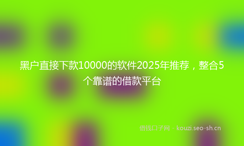 黑户直接下款10000的软件2025年推荐，整合5个靠谱的借款平台