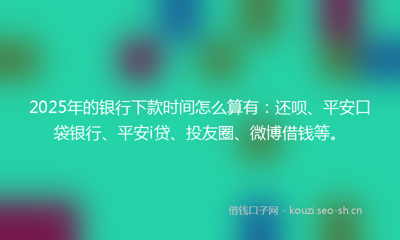 2025年的银行下款时间怎么算有：还呗、平安口袋银行、平安i贷、投友圈、微博借钱等。