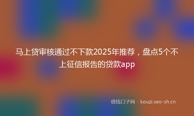 马上贷审核通过不下款2025年推荐，盘点5个不上征信报告的贷款app