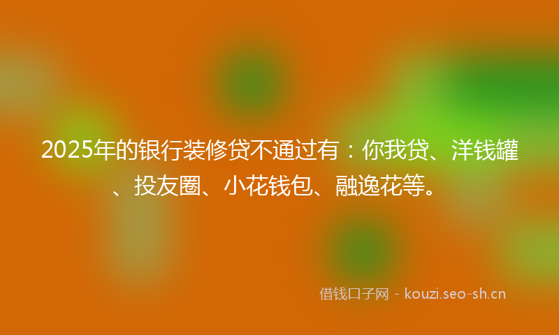 2025年的银行装修贷不通过有：你我贷、洋钱罐、投友圈、小花钱包、融逸花等。